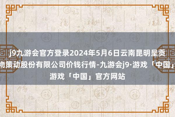 j9九游会官方登录2024年5月6日云南昆明呈贡龙城农产物策动股份有限公司价钱行情-九游会j9·游戏「中国」官方网站