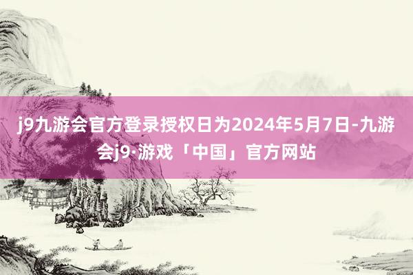 j9九游会官方登录授权日为2024年5月7日-九游会j9·游戏「中国」官方网站