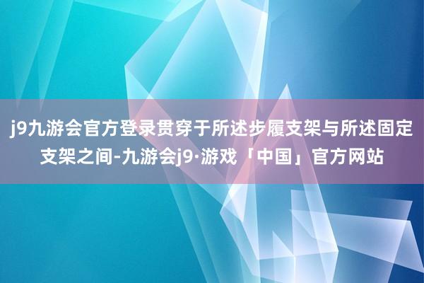 j9九游会官方登录贯穿于所述步履支架与所述固定支架之间-九游会j9·游戏「中国」官方网站