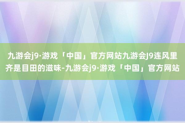 九游会j9·游戏「中国」官方网站九游会J9连风里齐是目田的滋味-九游会j9·游戏「中国」官方网站