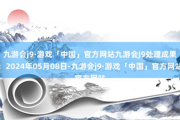 九游会j9·游戏「中国」官方网站九游会J9处理成果：2024年05月08日-九游会j9·游戏「中国」官方网站