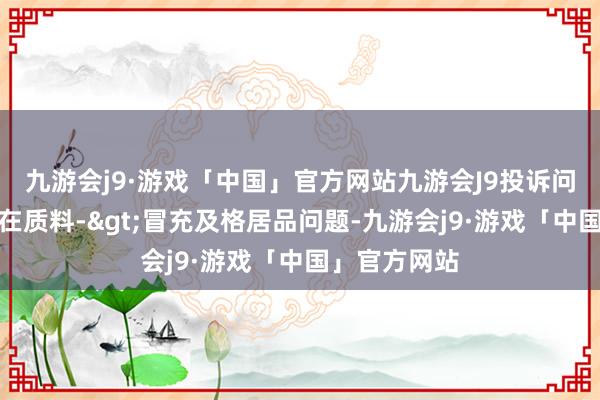 九游会j9·游戏「中国」官方网站九游会J9投诉问题：可能存在质料->冒充及格居品问题-九游会j9·游戏「中国」官方网站