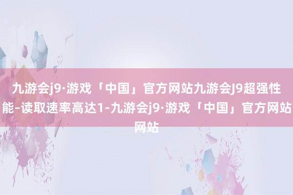 九游会j9·游戏「中国」官方网站九游会J9超强性能–读取速率高达1-九游会j9·游戏「中国」官方网站