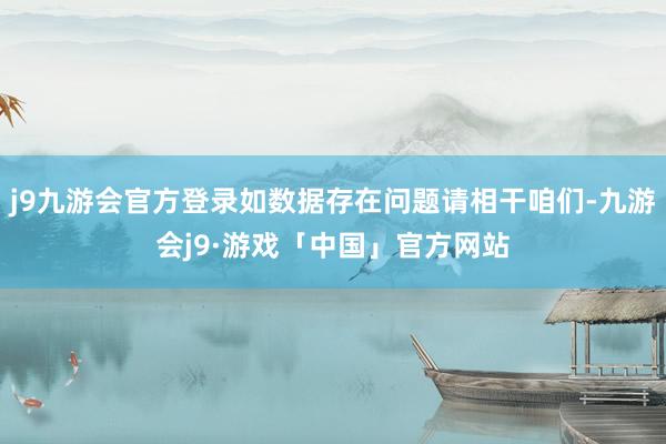 j9九游会官方登录如数据存在问题请相干咱们-九游会j9·游戏「中国」官方网站