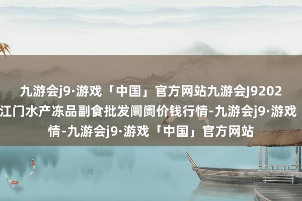 九游会j9·游戏「中国」官方网站九游会J92024年5月13日广东江门水产冻品副食批发阛阓价钱行情-九游会j9·游戏「中国」官方网站