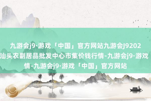 九游会j9·游戏「中国」官方网站九游会J92024年5月13日广东汕头农副居品批发中心市集价钱行情-九游会j9·游戏「中国」官方网站