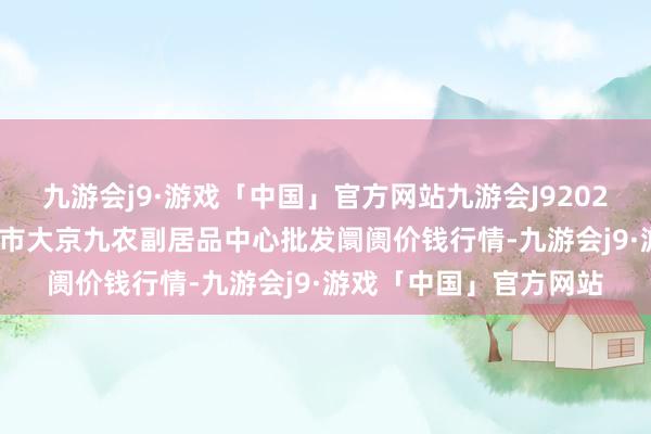 九游会j9·游戏「中国」官方网站九游会J92024年5月13日广东东莞市大京九农副居品中心批发阛阓价钱行情-九游会j9·游戏「中国」官方网站