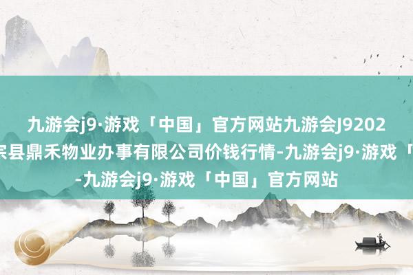 九游会j9·游戏「中国」官方网站九游会J92024年5月13日师宗县鼎禾物业办事有限公司价钱行情-九游会j9·游戏「中国」官方网站