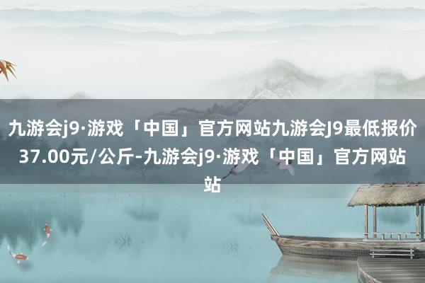 九游会j9·游戏「中国」官方网站九游会J9最低报价37.00元/公斤-九游会j9·游戏「中国」官方网站