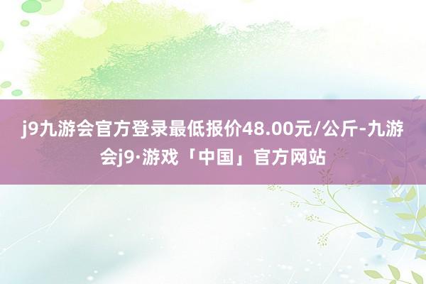 j9九游会官方登录最低报价48.00元/公斤-九游会j9·游戏「中国」官方网站