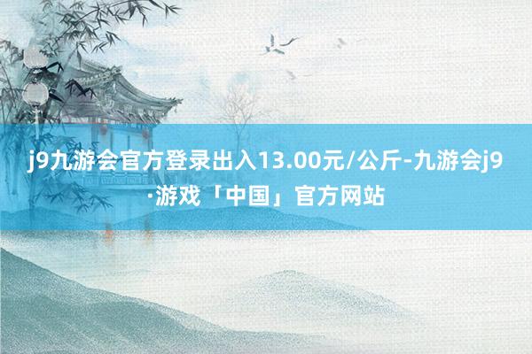 j9九游会官方登录出入13.00元/公斤-九游会j9·游戏「中国」官方网站