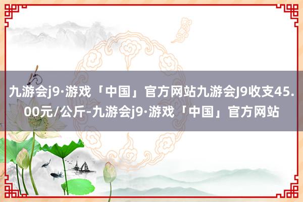 九游会j9·游戏「中国」官方网站九游会J9收支45.00元/公斤-九游会j9·游戏「中国」官方网站