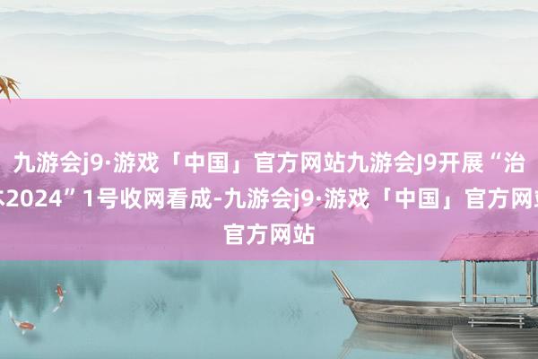 九游会j9·游戏「中国」官方网站九游会J9开展“治本2024”1号收网看成-九游会j9·游戏「中国」官方网站