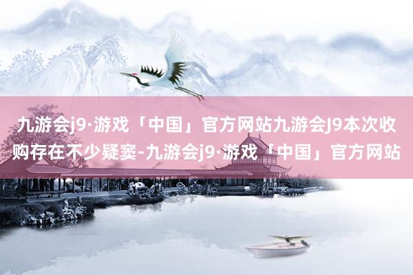 九游会j9·游戏「中国」官方网站九游会J9本次收购存在不少疑窦-九游会j9·游戏「中国」官方网站