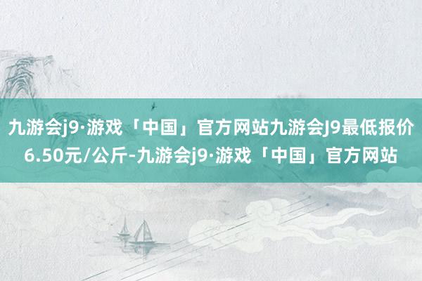 九游会j9·游戏「中国」官方网站九游会J9最低报价6.50元/公斤-九游会j9·游戏「中国」官方网站