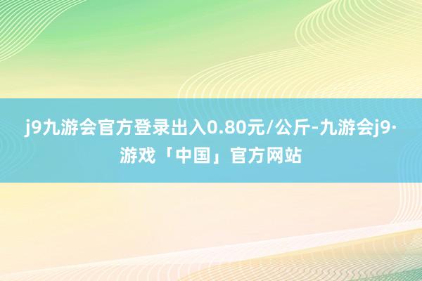 j9九游会官方登录出入0.80元/公斤-九游会j9·游戏「中国」官方网站