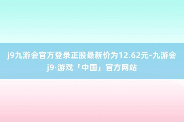 j9九游会官方登录正股最新价为12.62元-九游会j9·游戏「中国」官方网站