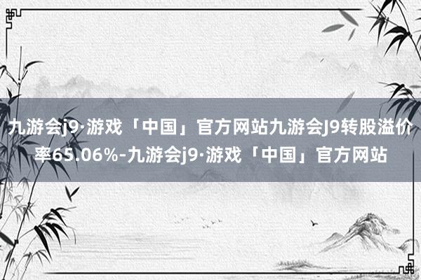 九游会j9·游戏「中国」官方网站九游会J9转股溢价率65.06%-九游会j9·游戏「中国」官方网站