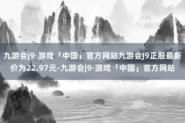 九游会j9·游戏「中国」官方网站九游会J9正股最新价为22.97元-九游会j9·游戏「中国」官方网站