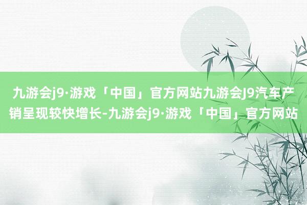 九游会j9·游戏「中国」官方网站九游会J9汽车产销呈现较快增长-九游会j9·游戏「中国」官方网站