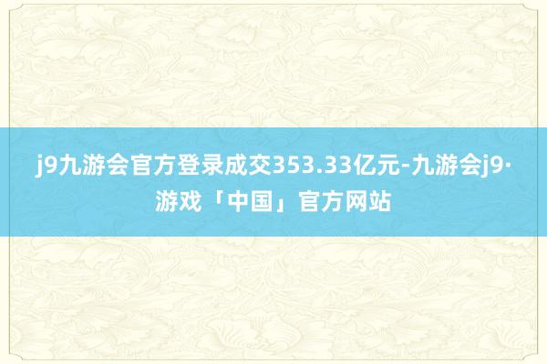 j9九游会官方登录成交353.33亿元-九游会j9·游戏「中国」官方网站