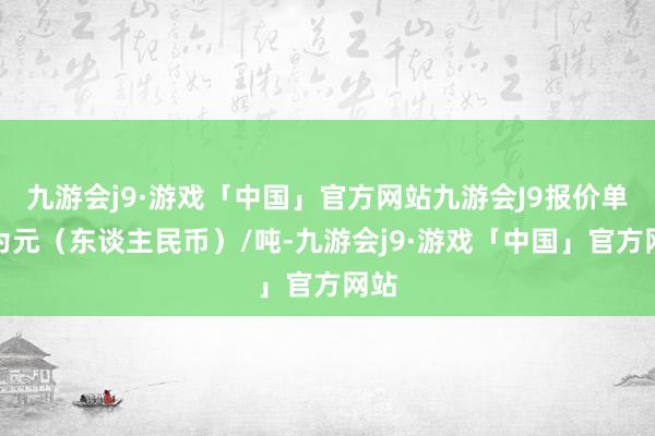 九游会j9·游戏「中国」官方网站九游会J9报价单元为元（东谈主民币）/吨-九游会j9·游戏「中国」官方网站