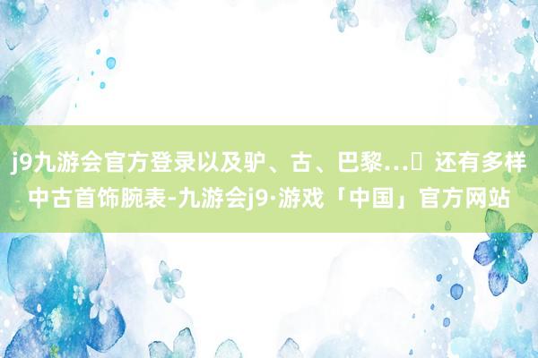 j9九游会官方登录以及驴、古、巴黎…	还有多样中古首饰腕表-九游会j9·游戏「中国」官方网站