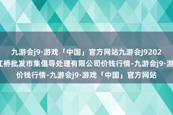 九游会j9·游戏「中国」官方网站九游会J92024年5月22日上海市江桥批发市集倡导处理有限公司价钱行情-九游会j9·游戏「中国」官方网站