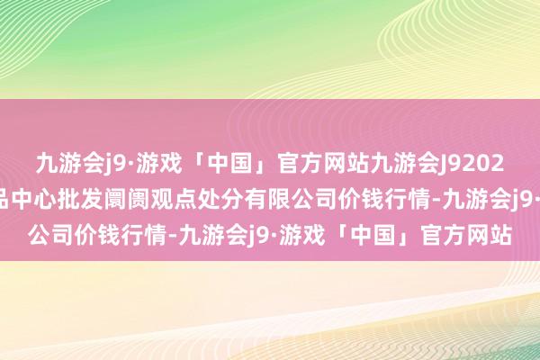 九游会j9·游戏「中国」官方网站九游会J92024年5月22日上海农居品中心批发阛阓观点处分有限公司价钱行情-九游会j9·游戏「中国」官方网站