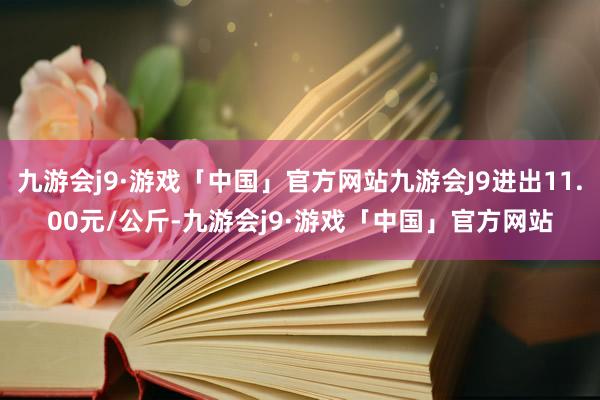 九游会j9·游戏「中国」官方网站九游会J9进出11.00元/公斤-九游会j9·游戏「中国」官方网站