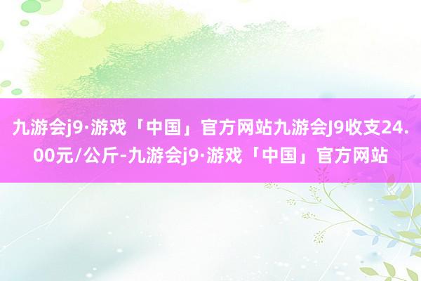 九游会j9·游戏「中国」官方网站九游会J9收支24.00元/公斤-九游会j9·游戏「中国」官方网站