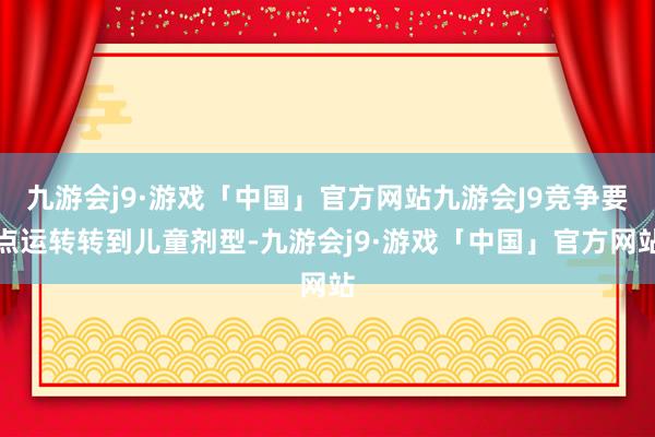 九游会j9·游戏「中国」官方网站九游会J9竞争要点运转转到儿童剂型-九游会j9·游戏「中国」官方网站