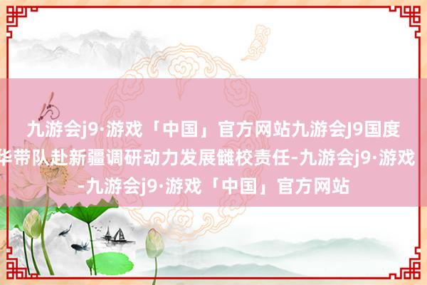 九游会j9·游戏「中国」官方网站九游会J9国度动力局局长章建华带队赴新疆调研动力发展雠校责任-九游会j9·游戏「中国」官方网站