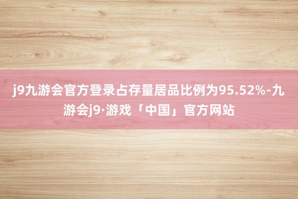 j9九游会官方登录占存量居品比例为95.52%-九游会j9·游戏「中国」官方网站