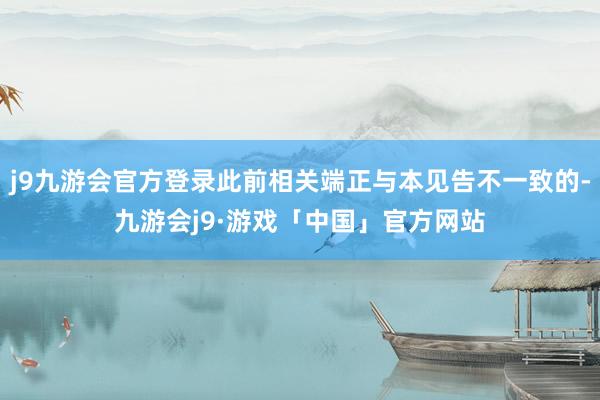 j9九游会官方登录此前相关端正与本见告不一致的-九游会j9·游戏「中国」官方网站