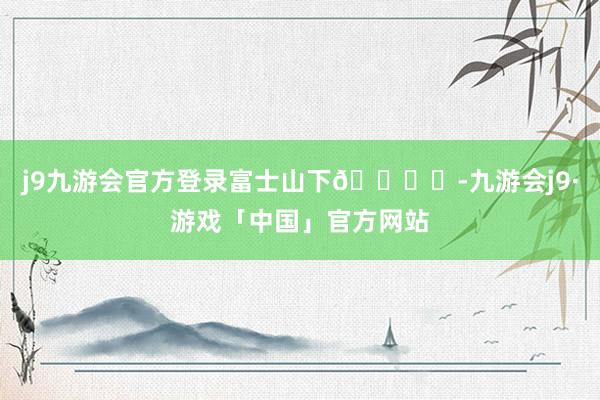 j9九游会官方登录富士山下🏔️-九游会j9·游戏「中国」官方网站