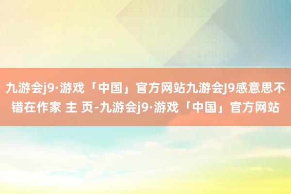 九游会j9·游戏「中国」官方网站九游会J9感意思不错在作家 主 页-九游会j9·游戏「中国」官方网站