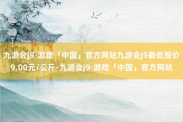 九游会j9·游戏「中国」官方网站九游会J9最低报价9.00元/公斤-九游会j9·游戏「中国」官方网站