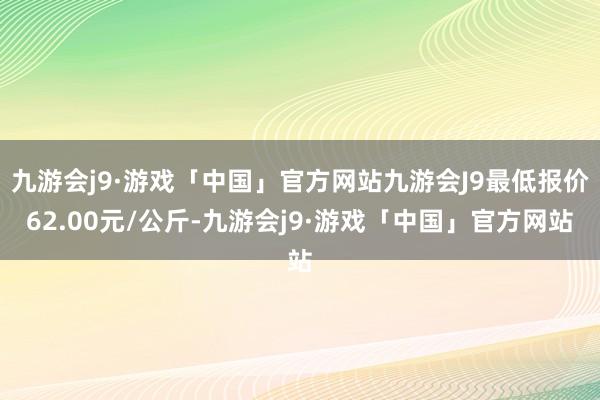 九游会j9·游戏「中国」官方网站九游会J9最低报价62.00元/公斤-九游会j9·游戏「中国」官方网站