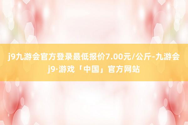 j9九游会官方登录最低报价7.00元/公斤-九游会j9·游戏「中国」官方网站