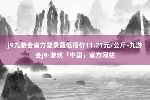 j9九游会官方登录最低报价11.21元/公斤-九游会j9·游戏「中国」官方网站