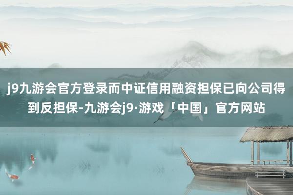 j9九游会官方登录而中证信用融资担保已向公司得到反担保-九游会j9·游戏「中国」官方网站