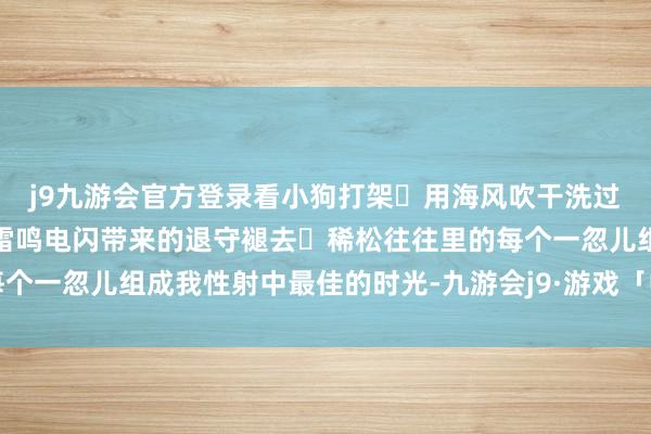 j9九游会官方登录看小狗打架	用海风吹干洗过的头发帐篷里躲雨恭候雷鸣电闪带来的退守褪去	稀松往往里的每个一忽儿组成我性射中最佳的时光-九游会j9·游戏「中国」官方网站