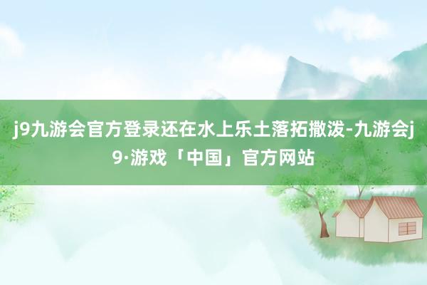 j9九游会官方登录还在水上乐土落拓撒泼-九游会j9·游戏「中国」官方网站