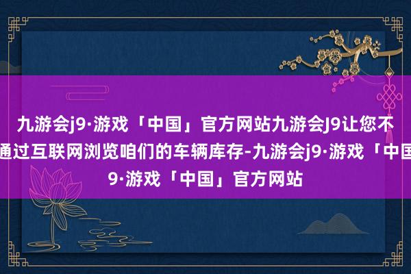 九游会j9·游戏「中国」官方网站九游会J9让您不错遍地随时通过互联网浏览咱们的车辆库存-九游会j9·游戏「中国」官方网站