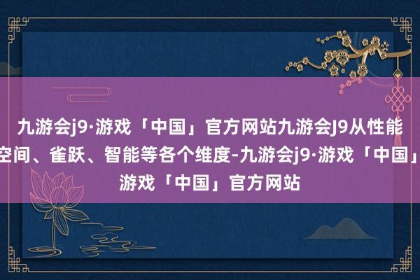 九游会j9·游戏「中国」官方网站九游会J9从性能、安全、空间、雀跃、智能等各个维度-九游会j9·游戏「中国」官方网站