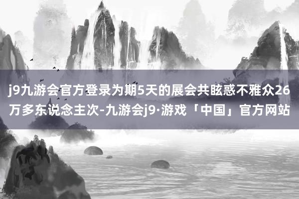 j9九游会官方登录为期5天的展会共眩惑不雅众26万多东说念主次-九游会j9·游戏「中国」官方网站