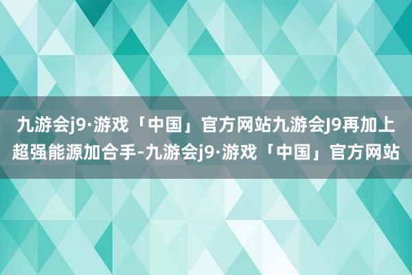 九游会j9·游戏「中国」官方网站九游会J9再加上超强能源加合手-九游会j9·游戏「中国」官方网站