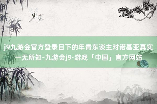 j9九游会官方登录目下的年青东谈主对诺基亚真实一无所知-九游会j9·游戏「中国」官方网站