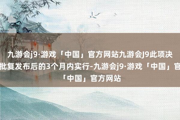 九游会j9·游戏「中国」官方网站九游会J9此项决定应在批复发布后的3个月内实行-九游会j9·游戏「中国」官方网站